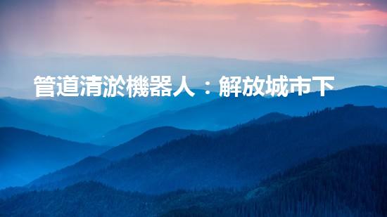 管道清淤機器人：解放城市下水道的黑暗力量！